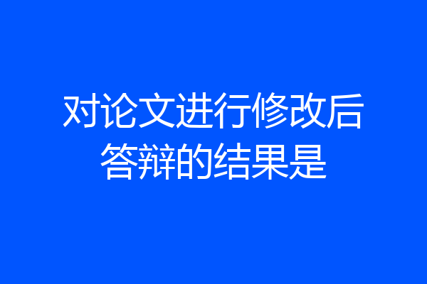 对论文进行修改后答辩的结果是