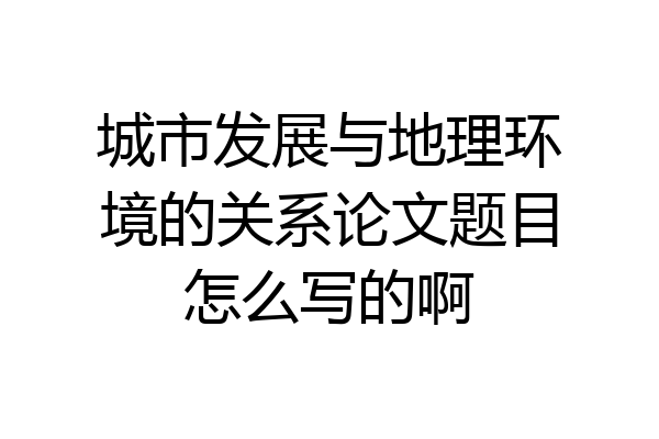 城市发展与地理环境的关系论文题目怎么写的啊
