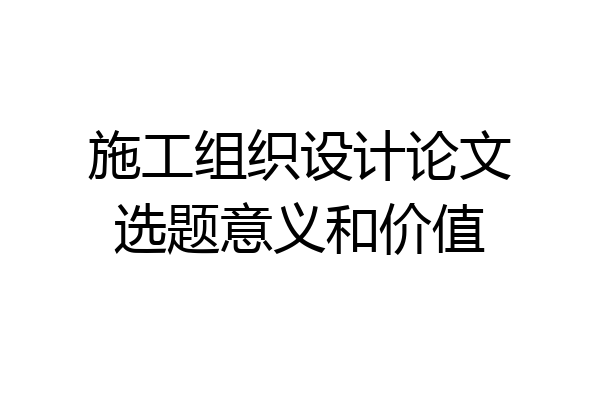 施工组织设计论文选题意义和价值