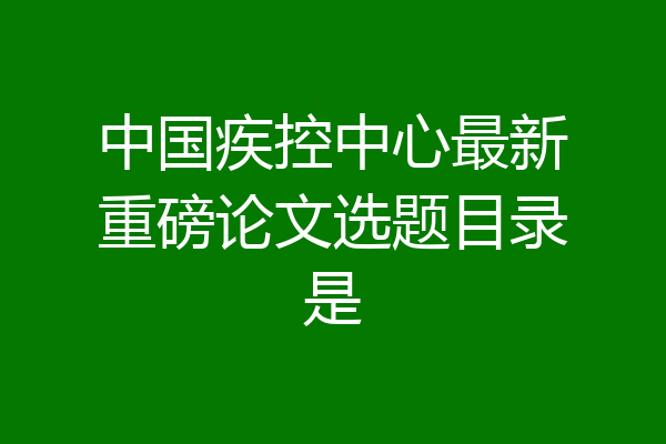 中国疾控中心最新重磅论文选题目录是