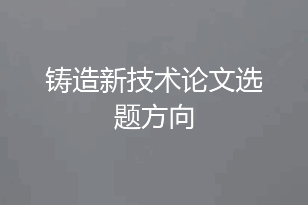 铸造新技术论文选题方向