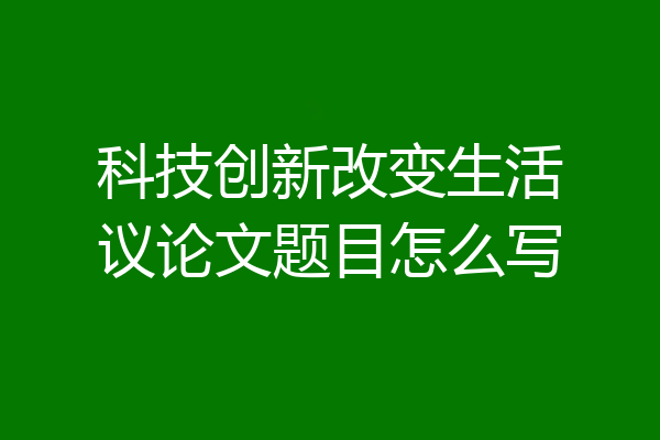 科技创新改变生活议论文题目怎么写