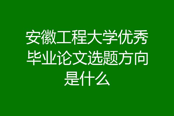 安徽工程大学优秀毕业论文选题方向是什么