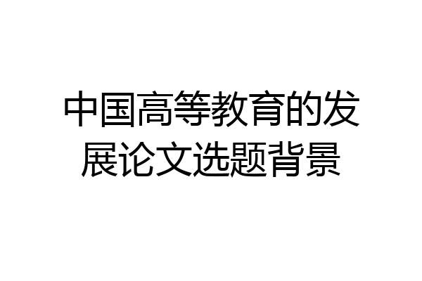 中国高等教育的发展论文选题背景