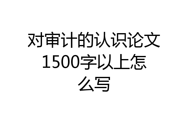 对审计的认识论文1500字以上怎么写