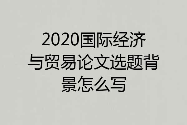 2020国际经济与贸易论文选题背景怎么写