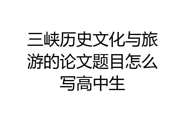 三峡历史文化与旅游的论文题目怎么写高中生