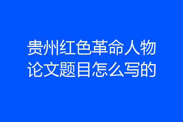 贵州红色革命人物论文题目怎么写的