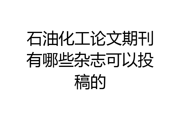 石油化工论文期刊有哪些杂志可以投稿的