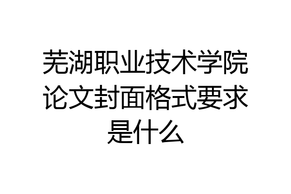 芜湖职业技术学院论文封面格式要求是什么