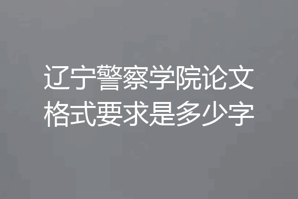 辽宁警察学院论文格式要求是多少字