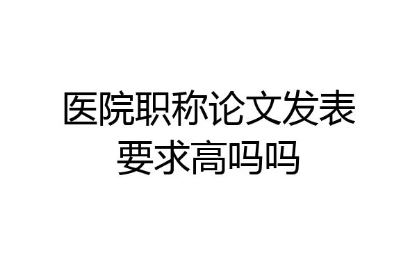 医院职称论文发表要求高吗吗