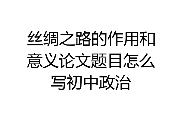 丝绸之路的作用和意义论文题目怎么写初中政治