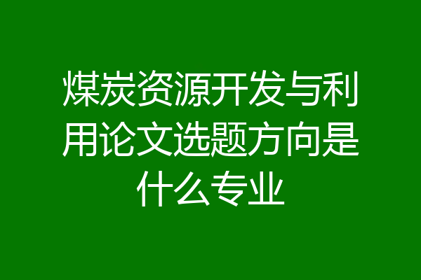 煤炭资源开发与利用论文选题方向是什么专业