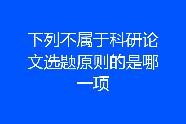 下列不属于科研论文选题原则的是哪一项