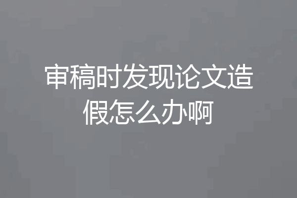 审稿时发现论文造假怎么办啊