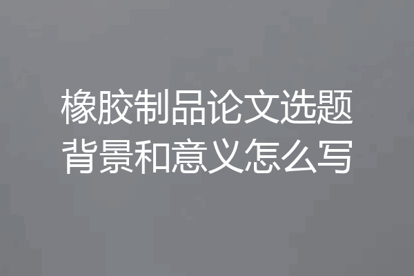 橡胶制品论文选题背景和意义怎么写