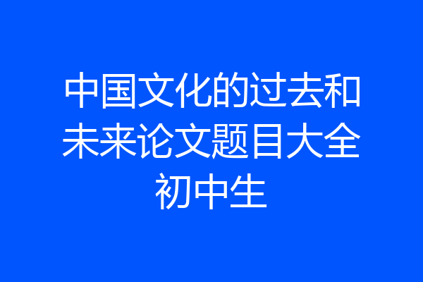 中国文化的过去和未来论文题目大全初中生