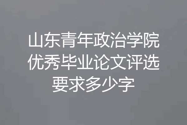 山东青年政治学院优秀毕业论文评选要求多少字