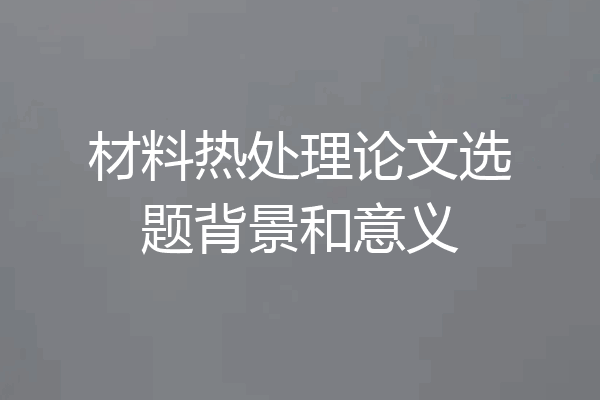 材料热处理论文选题背景和意义