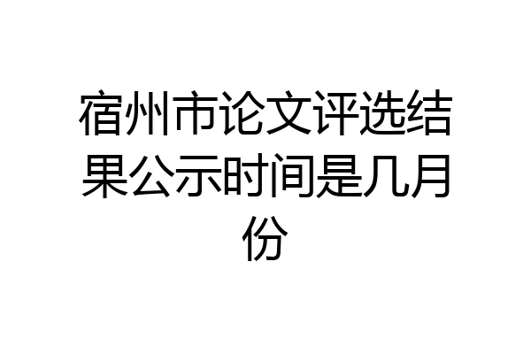 宿州市论文评选结果公示时间是几月份