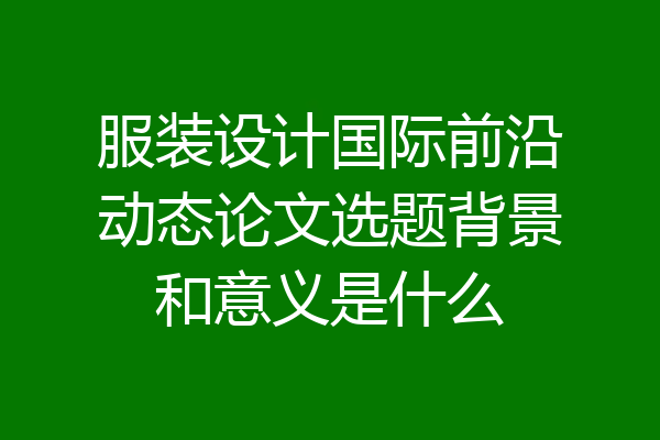 服装设计国际前沿动态论文选题背景和意义是什么