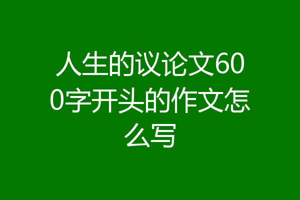 人生的议论文600字开头的作文怎么写