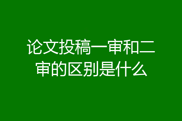 论文投稿一审和二审的区别是什么