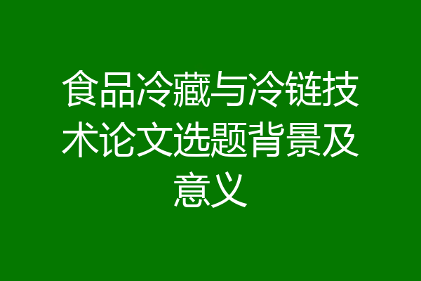 食品冷藏与冷链技术论文选题背景及意义