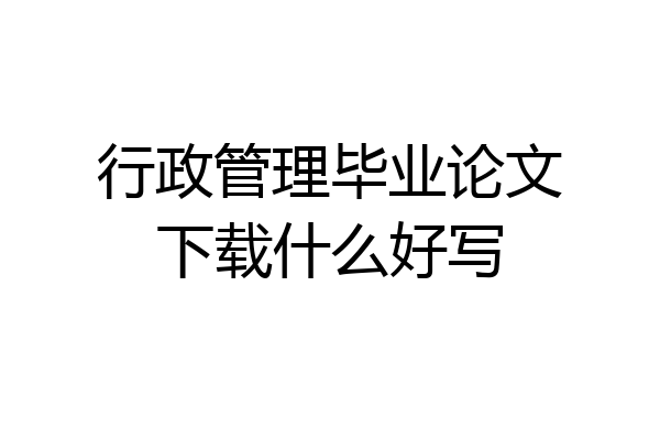 行政管理毕业论文下载什么好写