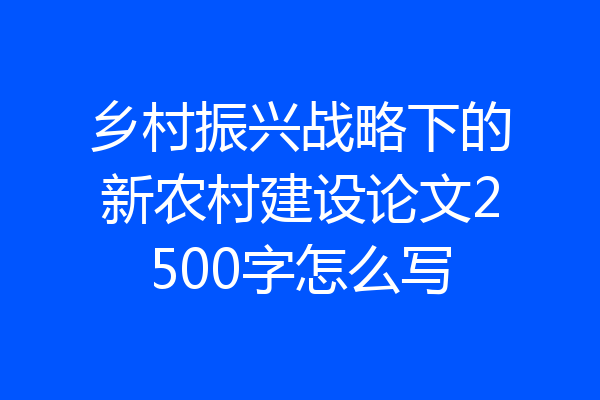 乡村振兴战略下的新农村建设论文2500字怎么写