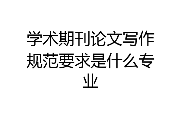 学术期刊论文写作规范要求是什么专业