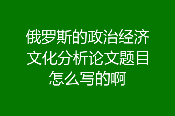 俄罗斯的政治经济文化分析论文题目怎么写的啊