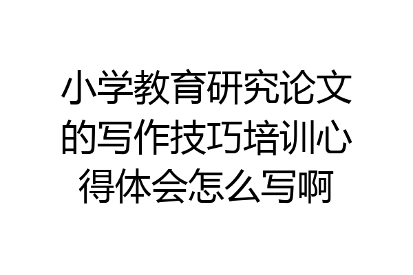 小学教育研究论文的写作技巧培训心得体会怎么写啊