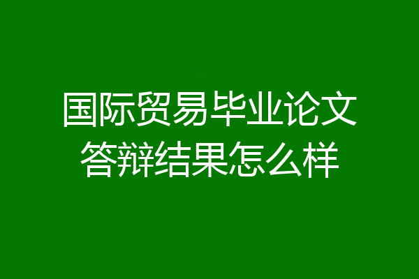 国际贸易毕业论文答辩结果怎么样