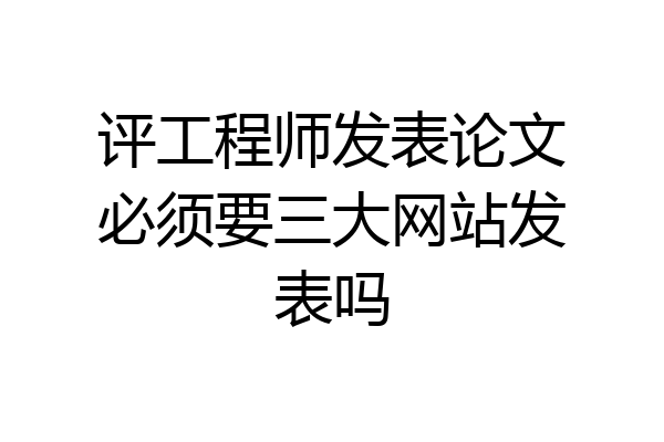 评工程师发表论文必须要三大网站发表吗