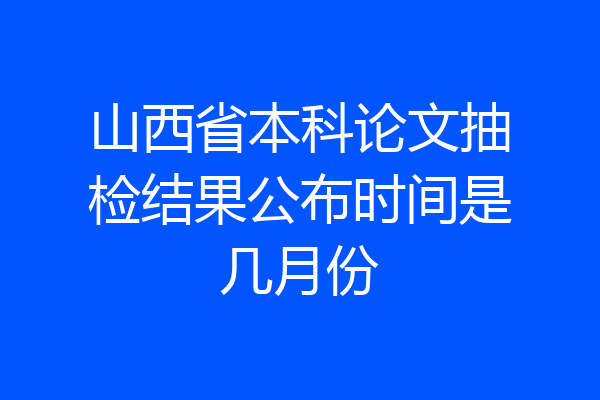 山西省本科论文抽检结果公布时间是几月份