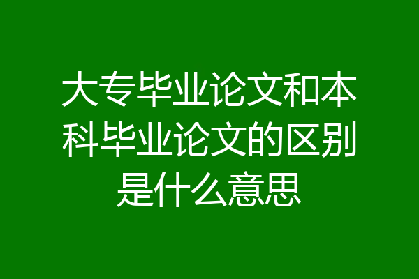 大专毕业论文和本科毕业论文的区别是什么意思