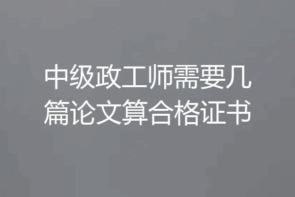 中级政工师需要几篇论文算合格证书