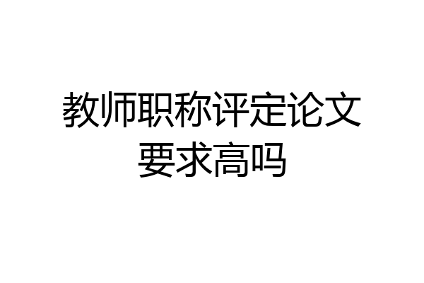 教师职称评定论文要求高吗
