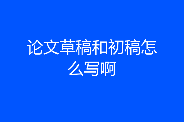 论文草稿和初稿怎么写啊