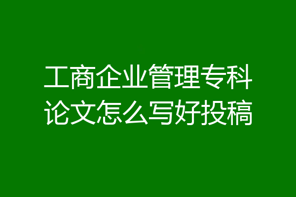 工商企业管理专科论文怎么写好投稿