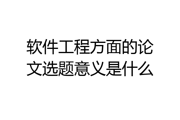 软件工程方面的论文选题意义是什么