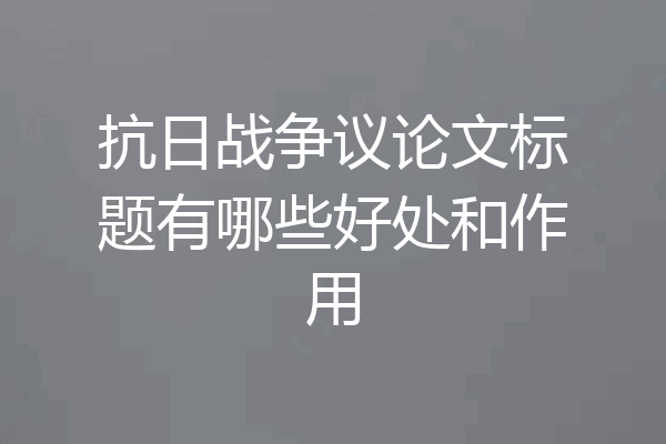 抗日战争议论文标题有哪些好处和作用