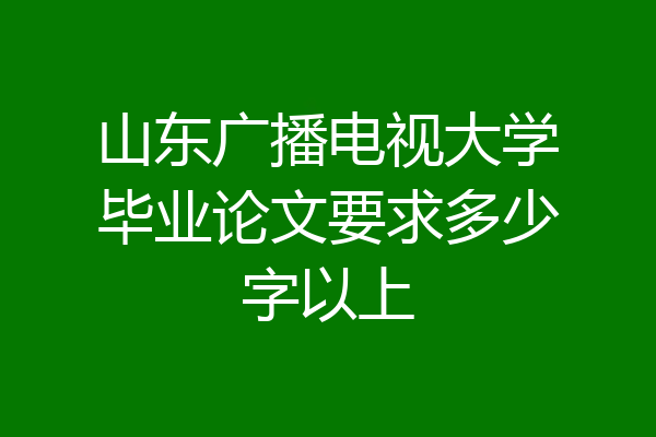 山东广播电视大学毕业论文要求多少字以上