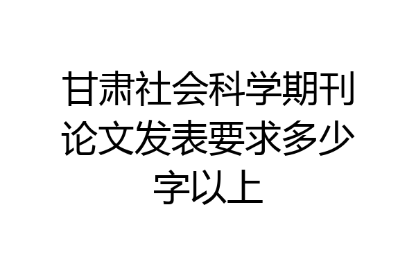 甘肃社会科学期刊论文发表要求多少字以上