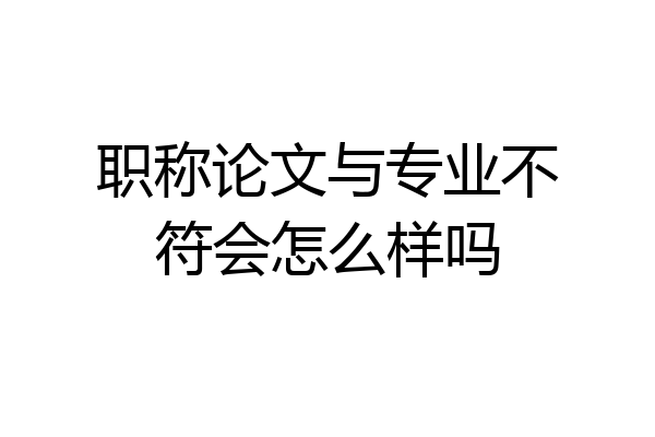 职称论文与专业不符会怎么样吗