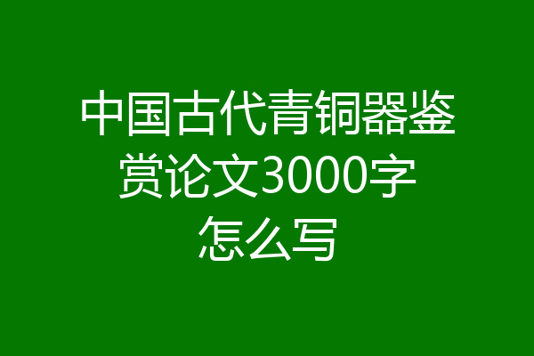 中国古代青铜器鉴赏论文3000字怎么写