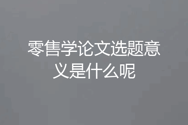 零售学论文选题意义是什么呢