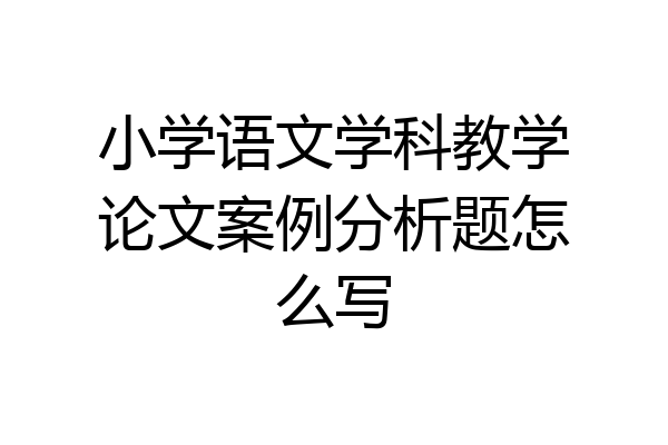 小学语文学科教学论文案例分析题怎么写